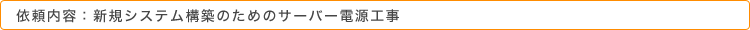 依頼内容：新規システム構築のためのサーバー電源工事
