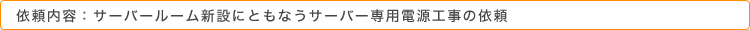 依頼内容：サーバールーム新設にともなうサーバー専用電源工事の依頼
