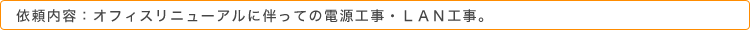 依頼内容：オフィスリニューアルに伴っての電源工事・ＬＡＮ工事