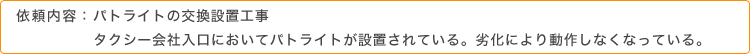 依頼内容：パトライトの交換設置工事。タクシー会社入口においてパトライトが設置されている。劣化により動作しなくなっている。