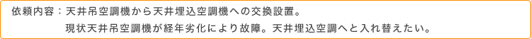 依頼内容：天井吊空調機から天井埋込空調機への交換設置。現状天井吊空調機が経年劣化により故障。天井埋込空調へと入れ替えたい。