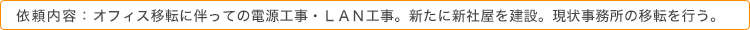 依頼内容：オフィス移転に伴っての電源工事・ＬＡＮ工事。新たに新社屋を建設。現状事務所の移転を行う。