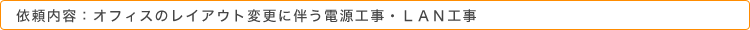 依頼内容：オフィスのレイアウト変更に伴う電源工事・ＬＡＮ工事
