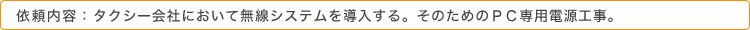 依頼内容：タクシー会社において無線システムを導入する。そのためのＰＣ専用電源工事。