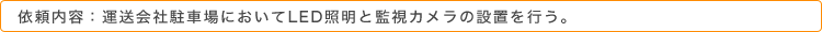 依頼内容：運送会社駐車場においてLED照明と監視カメラの設置を行う。